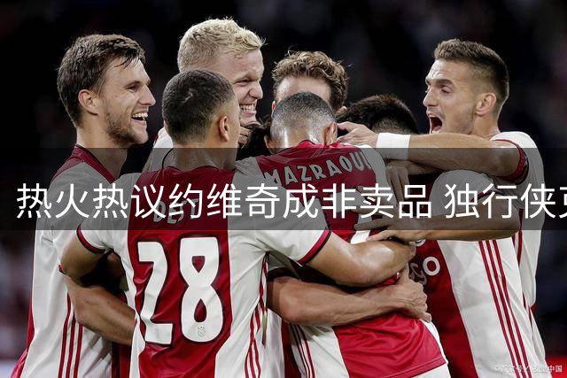 热火热议约维奇成非卖品 独行侠克莱交易面临困局
