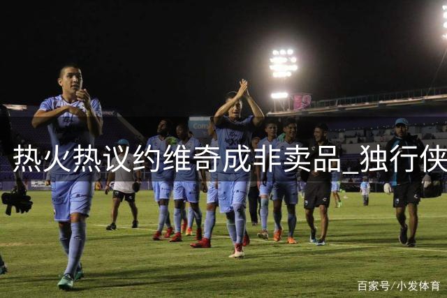 热火热议约维奇成非卖品 独行侠克莱交易面临困局