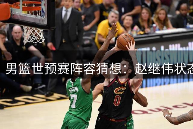 男篮世预赛阵容猜想：赵继伟状态成疑，新锐控卫或迎机会