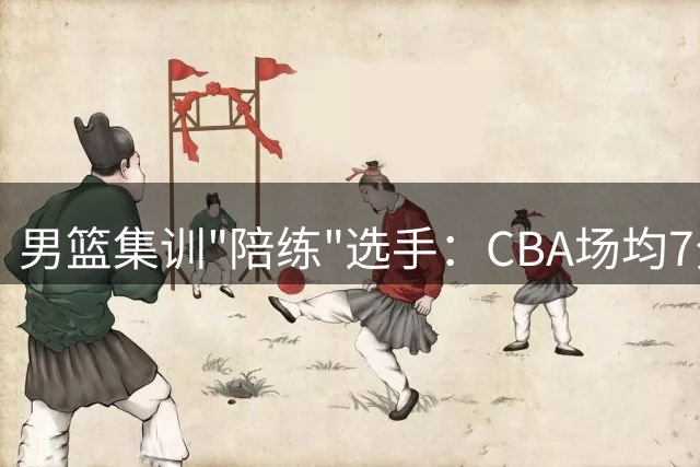 男篮集训"陪练"选手：CBA场均7分入选国家队，热身赛仅获11分钟