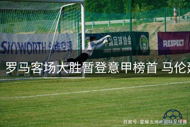 罗马客场大胜暂登意甲榜首 马伦延续高效表现助球队领跑