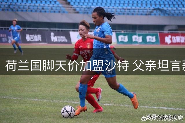 荷兰国脚天价加盟沙特 父亲坦言薪资诱惑难拒绝